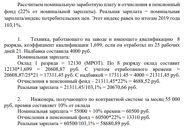 Рассчитать заработную плату номинальную, реальную и отчисления в пенсионный фонд при следующих условиях: 1. Техника, работающего на заводе и имеющего квалификацию 8 разряда, коэффициент квалификации 1,699, если он отработал из 25 рабочих дней 21. Надбавка составила 4000 руб. ; 2. Инженера, получающего по контрактной системе за месяц 55 000 руб, премия составляет 10% от оклада;