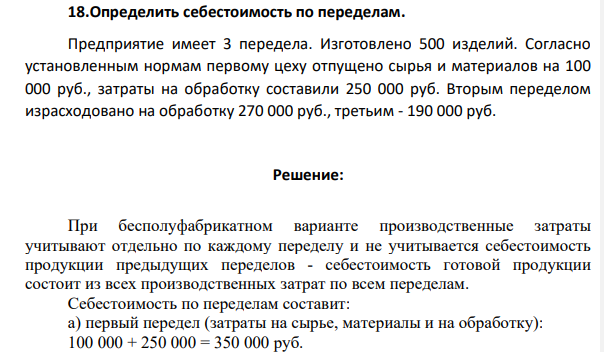 18.Определить себестоимость по переделам. Предприятие имеет 3 передела. Изготовлено 500 изделий. Согласно установленным нормам первому цеху отпущено сырья и материалов на 100 000 руб., затраты на обработку составили 250 000 руб. Вторым переделом израсходовано на обработку 270 000 руб., третьим - 190 000 руб.
