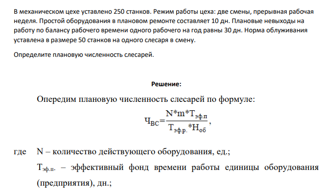 В механическом цехе уставлено 250 станков. Режим работы цеха: две смены, прерывная рабочая неделя. Простой оборудования в плановом ремонте составляет 10 дн. Плановые невыходы на работу по балансу рабочего времени одного рабочего на год равны 30 дн. Норма облуживания уставлена в размере 50 станков на одного слесаря в смену.