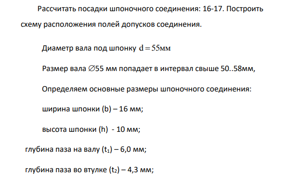Рассчитать посадки шпоночного соединения: 16-17. Построить схему расположения полей допусков соединения. Диаметр вала под шпонку d 55 мм Размер вала 55 мм попадает в интервал свыше 50..58мм, Определяем основные размеры шпоночного соединения: ширина шпонки (b) – 16 мм; высота шпонки (h) - 10 мм; глубина паза на валу (t1) – 6,0 мм; глубина паза во втулке (t2) – 4,3 мм;