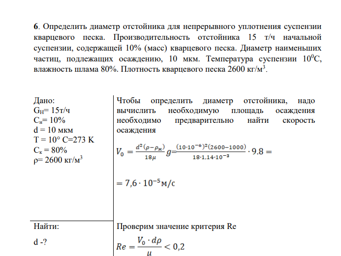 Определить диаметр отстойника для непрерывного уплотнения суспензии кварцевого песка. Производительность отстойника 15 т/ч начальной суспензии, содержащей 10% (масс) кварцевого песка. Диаметр наименьших частиц, подлежащих осаждению, 10 мкм. Температура суспензии 100С, влажность шлама 80%. Плотность кварцевого песка 2600 кг/м3 . Дано: GH= 15т/ч Сн= 10% d = 10 мкм T = 10° C=273 K Ск = 80% ρ= 2600 кг/м3