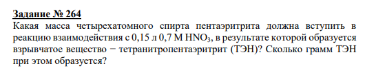 Задание № 264 Какая масса четырехатомного спирта пентаэритрита должна вступить в реакцию взаимодействия с 0,15 л 0,7 М HNO3, в результате которой образуется взрывчатое вещество − тетранитропентаэритрит (ТЭН)? Сколько грамм ТЭН при этом образуется?