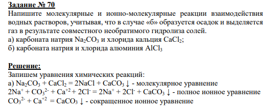 Задание № 70 Напишите молекулярные и ионно-молекулярные реакции взаимодействия водных растворов, учитывая, что в случае «б» образуется осадок и выделяется газ в результате совместного необратимого гидролиза солей. а) карбоната натрия Na2CO3 и хлорида кальция CaCl2; б) карбоната натрия и хлорида алюминия AlCl3