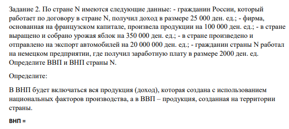 Задание 2. По стране N имеются следующие данные: - гражданин России, который работает по договору в стране N, получил доход в размере 25 000 ден. ед.; - фирма, основанная на французском капитале, произвела продукции на 100 000 ден. ед.; - в стране выращено и собрано урожая яблок на 350 000 ден. ед.;