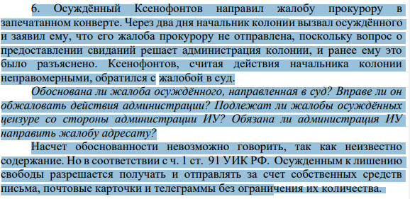 6. Осуждённый Ксенофонтов направил жалобу прокурору в запечатанном конверте. Через два дня начальник колонии вызвал осуждённого и заявил ему, что его жалоба прокурору не отправлена, поскольку вопрос о предоставлении свиданий решает администрация колонии, и ранее ему это было разъяснено.