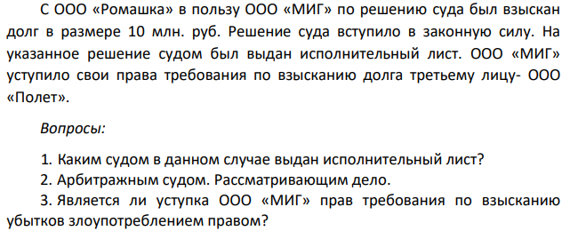 С ООО «Ромашка» в пользу ООО «МИГ» по решению суда был взыскан долг в размере 10 млн. руб. Решение суда вступило в законную силу. На указанное решение судом был выдан исполнительный лист. ООО «МИГ» уступило свои права требования по взысканию долга третьему лицу- ООО «Полет».