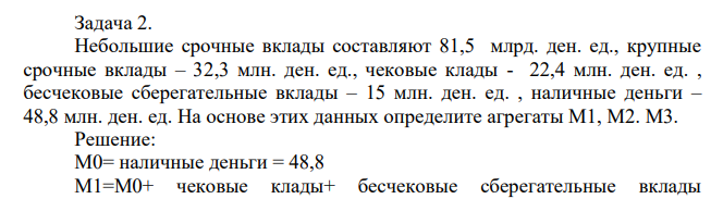 Небольшие срочные вклады составляют 81,5 млрд. ден. ед., крупные срочные вклады – 32,3 млн. ден. ед., чековые клады - 22,4 млн. ден. ед. , бесчековые сберегательные вклады – 15 млн. ден. ед. , наличные деньги – 48,8 млн. ден. ед. На основе этих данных определите агрегаты М1, М2. М3.