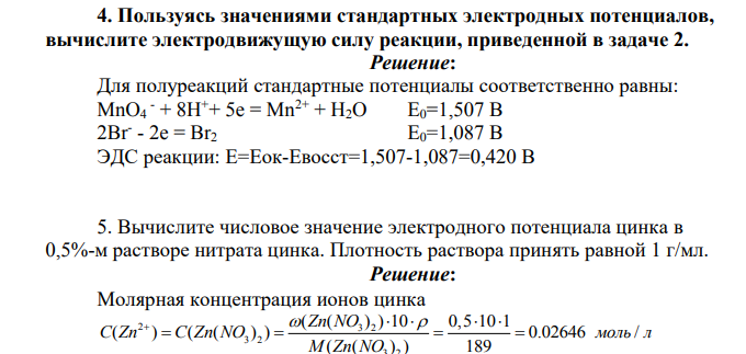Пользуясь значениями стандартных электродных потенциалов, вычислите электродвижущую силу реакции, приведенной в задаче 2. Решение: Для полуреакций стандартные потенциалы соответственно равны: MnO4 - + 8H++ 5e = Mn2+ + H2O Е0=1,507 В 2Br- - 2e = Br2 Е0=1,087 В ЭДС реакции: Е=Еок-Евосст=1,507-1,087=0,420 В 5. Вычислите числовое значение электродного потенциала цинка в 0,5%-м растворе нитрата цинка. Плотность раствора принять равной 1 г/мл