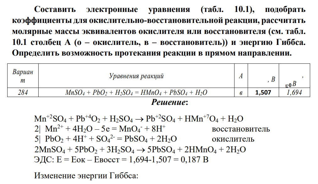 Составить электронные уравнения (табл. 10.1), подобрать коэффициенты для окислительно-восстановительной реакции, рассчитать молярные массы эквивалентов окислителя или восстановителя (см. табл. 10.1 столбец А (о – окислитель, в – восстановитель)) и энергию Гиббса. Определить возможность протекания реакции в прямом направлении. Вариан т Уравнения реакций А Евос𝒄т . 𝟎 , В Еокисл . 𝟎 , В 284 MnSO4 + PbO2 + H2SO4 = HMnO4 + PbSO4 + H2O в 1,507 1,694