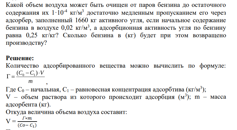 Какой объем воздуха может быть очищен от паров бензина до остаточного содержания их 1·10-4 кг/м3 достаточно медленным пропусканием его через адсорбер, заполненный 1660 кг активного угля, если начальное содержание бензина в воздухе 0,02 кг/м3 , а адсорбционная активность угля по бензину равна 0,25 кг/кг? Сколько бензина в (кг) будет при этом возвращено производству?