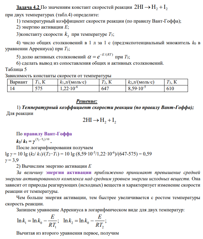 По значениям констант скоростей реакции 2 2 2HI H I при двух температурах (табл.4) определите: 1) температурный коэффициент скорости реакции (по правилу Вант-Гоффа); 2) энергию активации Е; 3)константу скорости 3 k при температуре Т3; 4) число общих столкновений в 1 л за 1 с (предэкспотенциальный множитель k0 в уравнении Аррениуса) при Т3; 5) долю активных столкновений /( ) E RT e при Т3; 6) сделать вывод из сопоставления общих и активных столкновений.