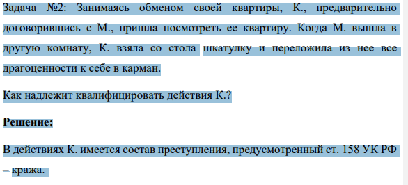 Задача №2: Занимаясь обменом своей квартиры, К., предварительно договорившись с М., пришла посмотреть ее квартиру. Когда М. вышла в другую комнату, К. взяла со стола шкатулку и переложила из нее все драгоценности к себе в карман.