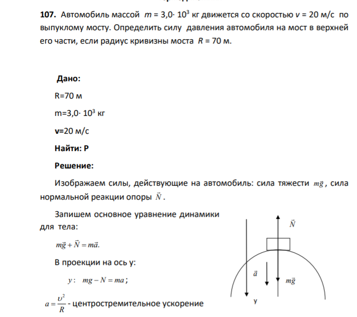 107. Автомобиль массой m = 3,0∙ 103 кг движется со скоростью v = 20 м/с по выпуклому мосту. Определить силу давления автомобиля на мост в верхней его части, если радиус кривизны моста R = 70 м. Дано: R=70 м m=3,0∙ 103 кг v=20 м/с Найти: P