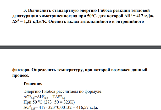 Вычислить стандартную энергию Гиббса реакции тепловой денатурации химотрипсиногена при 500С, для которой ΔH0 = 417 кДж, ΔS0 = 1,32 кДж/K. Оценить вклад энтальпийного и энтропийного фактора. Определить температуру, при которой возможен данный процесс