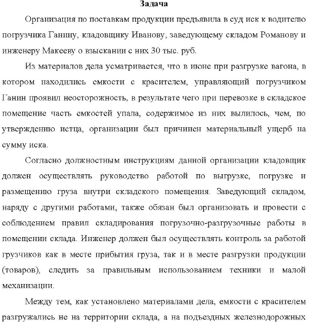 Организация по поставкам продукции предъявила в суд иск к водителю погрузчика Ганину, кладовщику Иванову, заведующему складом Романову и инженеру Макееву о взыскании с них 30 тыс. руб. Из материалов дела усматривается, что в июне при разгрузке вагона, в котором находились емкости с красителем, управляющий погрузчиком Ганин проявил неосторожность, в результате чего при перевозке в складское помещение часть емкостей упала, содержимое из них вылилось, чем, по утверждению истца, организации был причинен материальный ущерб на сумму иска,