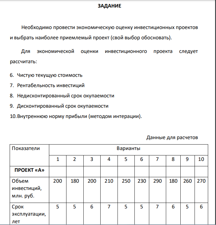 ЗАДАНИЕ Необходимо провести экономическую оценку инвестиционных проектов и выбрать наиболее приемлемый проект (свой выбор обосновать). Для экономической оценки инвестиционного проекта следует рассчитать: 6. Чистую текущую стоимость 7. Рентабельность инвестиций 8. Недисконтированный срок окупаемости 9. Дисконтированный срок окупаемости 10.Внутреннюю норму прибыли (методом интерации). Данные для расчетов Показатели Варианты 1 2 3 4 5 6 7 8 9 10 ПРОЕКТ «А»