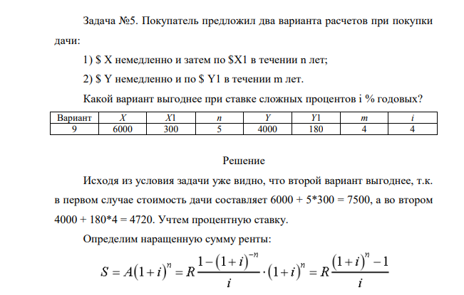 Покупатель предложил два варианта расчетов при покупки дачи: 1) $ X немедленно и затем по $X1 в течении n лет; 2) $ Y немедленно и по $ Y1 в течении m лет. Какой вариант выгоднее при ставке сложных процентов i % годовых? Вариант X X1 n Y Y1 m i 9 6000 300 5 4000 180 4 4