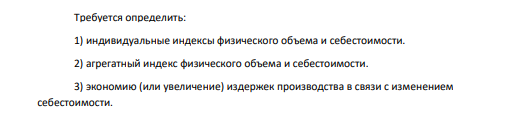 По предприятию имеются данные по 3-м видам продукции (А, Б, В) об объеме продукции и себестоимости в базисном и отчетном периодах. Таблица 11 Данные по видам продукции Вид продукции Объем продаж, тыс.ед. Себестоимость ед.продукции, тыс. р. в базисном периоде в отчетном периоде в базисном периоде в отчетном периоде А, кг 40 60 75 73 Б, шт. 30 45 60 61 В, т 50 70 92 90 Требуется определить: 1) индивидуальные индексы физического объема и себестоимости