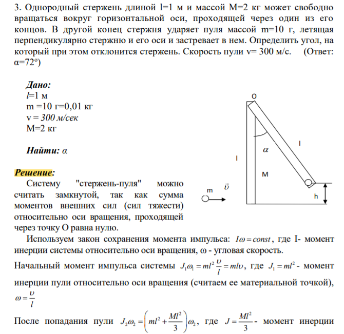 Однородный стержень длиной l=1 м и массой М=2 кг может свободно вращаться вокруг горизонтальной оси, проходящей через один из его концов. В другой конец стержня ударяет пуля массой m=10 г, летящая перпендикулярно стержню и его оси и застревает в нем. Определить угол, на который при этом отклонится стержень. Скорость пули v= 300 м/с. (Ответ: α=72о )