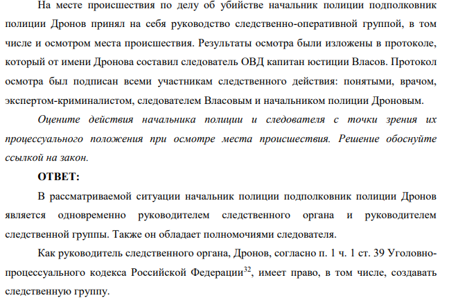 На месте происшествия по делу об убийстве начальник полиции подполковник полиции Дронов принял на себя руководство следственно-оперативной группой, в том числе и осмотром места происшествия. Результаты осмотра были изложены в протоколе, который от имени Дронова составил следователь ОВД капитан юстиции Власов.