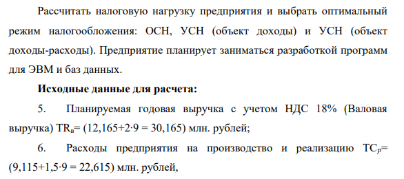 Рассчитать налоговую нагрузку предприятия и выбрать оптимальный режим налогообложения: ОСН, УСН (объект доходы) и УСН (объект доходы-расходы). Предприятие планирует заниматься разработкой программ для ЭВМ и баз данных. Исходные данные для расчета: 5. Планируемая годовая выручка с учетом НДС 18%