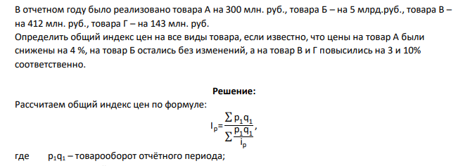 В отчетном году было реализовано товара А на 300 млн. руб., товара Б – на 5 млрд.руб., товара В – на 412 млн. руб., товара Г – на 143 млн. руб. Определить общий индекс цен на все виды товара, если известно, что цены на товар А были снижены на 4 %, на товар Б остались без изменений, а на товар В и Г повысились на 3 и 10% соответственно.