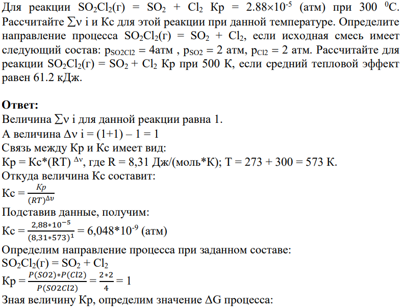 Для реакции SO2Cl2(г) = SO2 + Cl2 Кр = 2.8810-5 (атм) при 300 0С. Рассчитайте i и Кс для этой реакции при данной температуре. Определите направление процесса SO2Cl2(г) = SO2 + Cl2, если исходная смесь имеет следующий состав: pSO2Cl2 4атм , pSO2 2 атм, pCl2 2 атм. Рассчитайте для реакции SO2Cl2(г) = SO2 + Cl2 Кр при 500 К, если средний тепловой эффект равен 61.2 кДж.