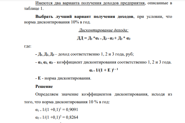 Имеются два варианта получения доходов предприятия, описанные в таблице 1. Выбрать лучший вариант получения доходов, при условии, что норма дисконтирования 10% в год. Дисконтирование дохода: ДД = Д1 *α1 + Д2 * α2 + Д3 * α3 где: - Д1, Д2, Д3 – доход соответственно 1, 2 и 3 года, руб; - α1, α2, α3 – коэффициент дисконтирования соответственно 1, 2 и 3 года. αi = 1/(1 + E ) i – 1 - E - норма дисконтирования.