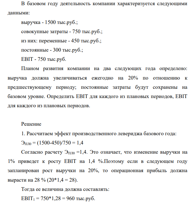 В базовом году деятельность компании характеризуется следующими данными: выручка - 1500 тыс.руб.; совокупные затраты - 750 тыс.руб.; из них: переменные - 450 тыс.руб.; постоянные - 300 тыс.руб.; EBIT - 750 тыс.руб. Планом развития компании на два следующих года определено: выручка должна увеличиваться ежегодно на 20% по отношению к предшествующему периоду; постоянные затраты будут сохранены на базовом уровне. Определить EBIT для каждого из плановых периодов, EBIT для каждого из плановых периодов.