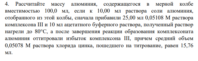 Рассчитайте массу алюминия, содержащегося в мерной колбе вместимостью 100,0 мл, если к 10,00 мл раствора соли алюминия, отобранного из этой колбы, сначала прибавили 25,00 мл 0,05108 M раствора комплексона III и 10 мл ацетатного буферного раствора, полученный раствор нагрели до 80°С, а после завершения реакции образования комплексоната алюминия оттитровали избыток комплексона III, причем средний объем 0,05078 М раствора хлорида цинка, пошедшего на титрование, равен 15,76 мл.