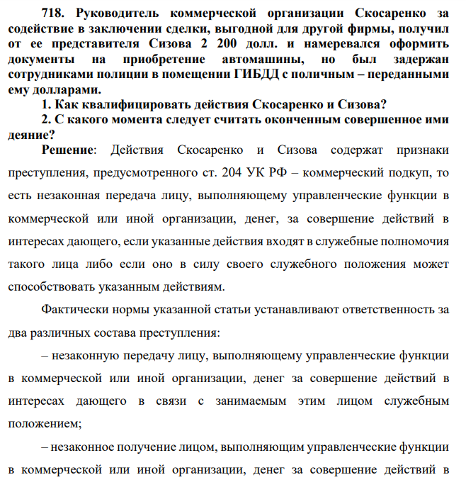 718. Руководитель коммерческой организации Скосаренко за содействие в заключении сделки, выгодной для другой фирмы, получил от ее представителя Сизова 2 200 долл. и намеревался оформить документы на приобретение автомашины, но был задержан сотрудниками полиции в помещении ГИБДД с поличным – переданными ему долларами.
