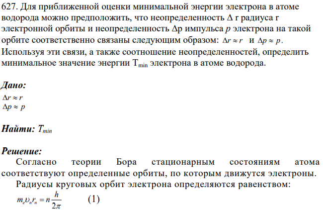 Для приближенной оценки минимальной энергии электрона в атоме водорода можно предположить, что неопределенность ∆ r радиуса r электронной орбиты и неопределенность ∆p импульса р электрона на такой орбите соответственно связаны следующим образом: r r и p p . Используя эти связи, а также соотношение неопределенностей, определить минимальное значение энергии Tmin электрона в атоме водорода.