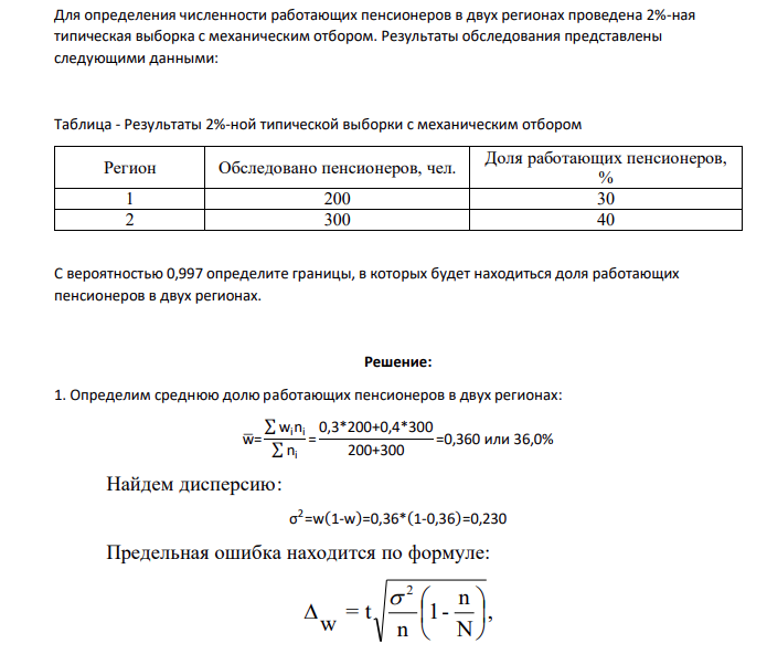 Для определения численности работающих пенсионеров в двух регионах проведена 2%-ная типическая выборка с механическим отбором. Результаты обследования представлены следующими данными: Таблица - Результаты 2%-ной типической выборки с механическим отбором Регион Обследовано пенсионеров, чел. Доля работающих пенсионеров, % 1 200 30 2 300 40 С вероятностью 0,997 определите границы, в которых будет находиться доля работающих пенсионеров в двух регионах.