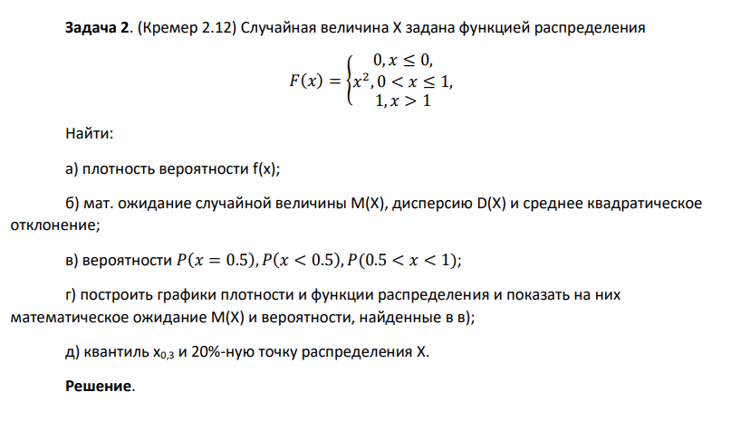 Случайная величина Х задана функцией распределения 𝐹(𝑥) = { 0, 𝑥 ≤ 0, 𝑥 2 , 0 < 𝑥 ≤ 1, 1, 𝑥 > 1 Найти: а) плотность вероятности f(x); б) мат. ожидание случайной величины М(Х), дисперсию D(X) и среднее квадратическое отклонение; в) вероятности 𝑃(𝑥 = 0.5), 𝑃(𝑥 < 0.5), 𝑃(0.5 < 𝑥 < 1); г) построить графики плотности и функции распределения и показать на них математическое ожидание М(Х) и вероятности, найденные в в); д) квантиль х0,3 и 20%-ную точку распределения Х.
