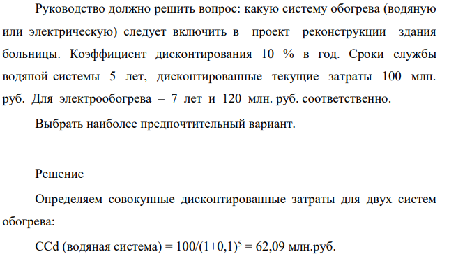 Руководство должно решить вопрос: какую систему обогрева (водяную или электрическую) следует включить в проект реконструкции здания больницы. Коэффициент дисконтирования 10 % в год. Сроки службы водяной системы 5 лет, дисконтированные текущие затраты 100 млн. руб. Для электрообогрева – 7 лет и 120 млн. руб. соответственно.