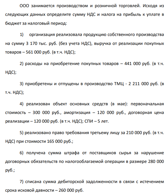 ООО занимается производством и розничной торговлей. Исходя из следующих данных определите сумму НДС и налога на прибыль к уплате в бюджет за налоговый период: 1) организация реализовала продукцию собственного производства на сумму 3 170 тыс. руб. (без учета НДС), выручка от реализации покупных товаров – 561 000 руб. (в т.ч. НДС);