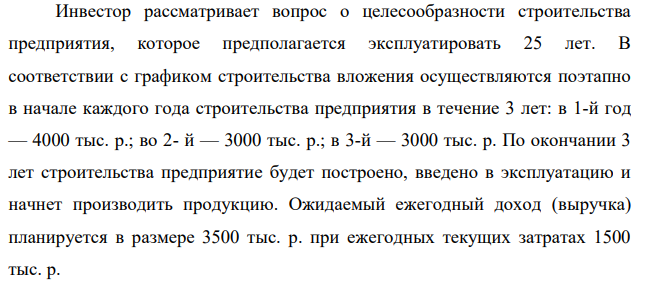 Инвестор рассматривает вопрос о целесообразности строительства предприятия, которое предполагается эксплуатировать 25 лет. В соответствии с графиком строительства вложения осуществляются поэтапно в начале каждого года строительства предприятия в течение 3 лет: в 1-й год — 4000 тыс. р.; во 2- й — 3000 тыс. р.; в 3-й — 3000 тыс. р. По окончании 3 лет строительства предприятие будет построено, введено в эксплуатацию и начнет производить продукцию.