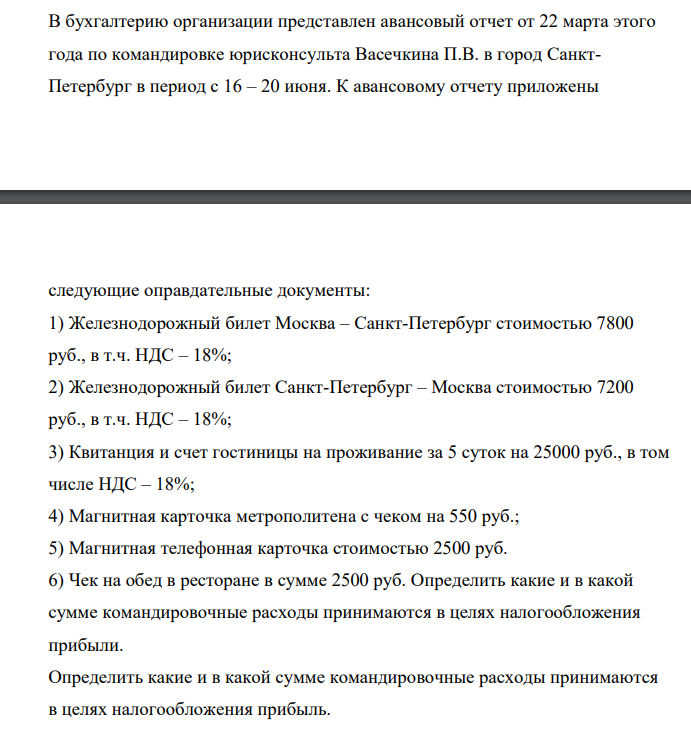 В бухгалтерию организации представлен авансовый отчет от 22 марта этого года по командировке юрисконсульта Васечкина П.В. в город СанктПетербург в период с 16 – 20 июня. К авансовому отчету приложены следующие оправдательные документы: 1) Железнодорожный билет Москва – Санкт-Петербург стоимостью 7800 руб., в т.ч. НДС – 18%; 2)