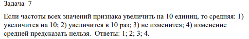 Если частоты всех значений признака увеличить на 10 единиц, то средняя: 1) увеличится на 10; 2) увеличится в 10 раз; 3) не изменится;
