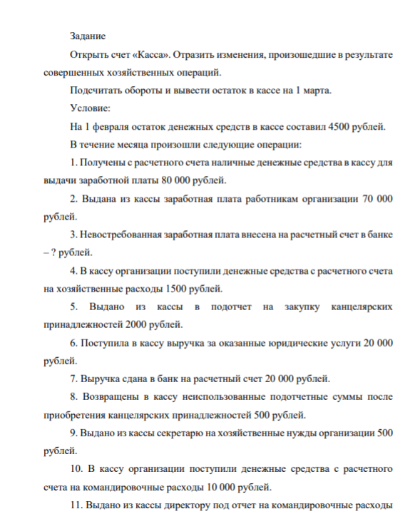 Открыть счет «Касса». Отразить изменения, произошедшие в результате совершенных хозяйственных операций. Подсчитать обороты и вывести остаток в кассе на 1 марта. Условие: На 1 февраля остаток денежных средств в кассе составил 4500 рублей. В течение месяца произошли следующие операции: 1. Получены с расчетного счета наличные денежные средства в кассу для выдачи заработной платы 80 000 рублей.