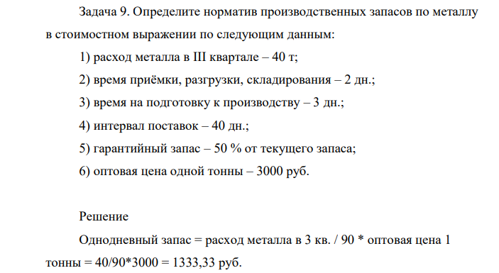Определите норматив производственных запасов по металлу в стоимостном выражении по следующим данным: 1) расход металла в III квартале – 40 т; 2) время приёмки, разгрузки, складирования – 2 дн.; 3) время на подготовку к производству – 3 дн.; 4) интервал поставок – 40 дн.; 5) гарантийный запас – 50 % от текущего запаса; 6) оптовая цена одной тонны – 3000 руб.