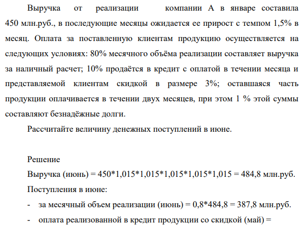 Выручка от реализации компании А в январе составила 450 млн.руб., в последующие месяцы ожидается ее прирост с темпом 1,5% в месяц. Оплата за поставленную клиентам продукцию осуществляется на следующих условиях: 80% месячного объёма реализации составляет выручка за наличный расчет; 10% продаётся в кредит с оплатой в течении месяца и представляемой клиентам скидкой в размере 3%; оставшаяся часть продукции оплачивается в течении двух месяцев, при этом 1 % этой суммы составляют безнадёжные долги