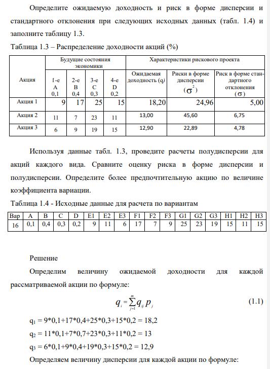 Определите ожидаемую доходность и риск в форме дисперсии и стандартного отклонения при следующих исходных данных (табл. 1.4) и заполните таблицу 1.3. Таблица 1.3 – Распределение доходности акций (%) Акция Будущие состояния экономики Характеристики рискового проекта 1-е A 0,1 2-е B 0,4 3-е C 0,3 4-е D 0,2 Ожидаемая доходность (q) Риски в форме дисперсии ( 2 ) Риск в форме стандартного отклонения ( ) Акция 1 9 17 25 15 18,20 24,96 5,00 Акция 2 11 7 23 11 13,00 45,60 6,75 Акция 3 6 9 19 15 12,90 22,89 4,78