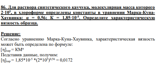 86. Для раствора синтетического каучука, молекулярная масса которого 2·105 , в хлороформе определены константы в уравнении Марка-КунаХаувинка: α = 0,56; К = 1,85·10-5 . Определите характеристическую вязкость образца.