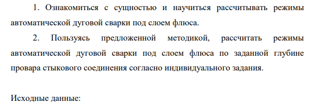 Ознакомиться с сущностью и научиться рассчитывать режимы автоматической дуговой сварки под слоем флюса. 2. Пользуясь предложенной методикой, рассчитать режимы автоматической дуговой сварки под слоем флюса по заданной глубине провара стыкового соединения согласно индивидуального задания.