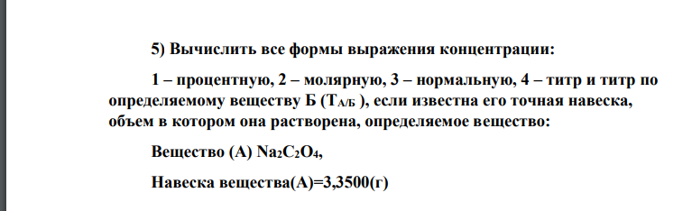 Вычислить все формы выражения концентрации: 1 – процентную, 2 – молярную, 3 – нормальную, 4 – титр и титр по определяемому веществу Б (TА/Б ), если известна его точная навеска, объем в котором она растворена, определяемое вещество: Вещество (А) Na2C2O4, Навеска вещества(А)=3,3500(г) Объем раствора, V(см3 )= 500, ρ = 1 г/см3 Определяемое вещество, (Б) -KMnO4