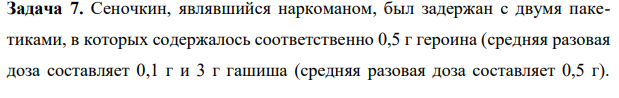 Задача 7. Сеночкин, являвшийся наркоманом, был задержан с двумя пакетиками, в которых содержалось соответственно 0,5 г героина (средняя разовая доза составляет 0,1 г и 3 г гашиша (средняя разовая доза составляет 0,5 г).