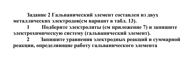 Гальванический элемент составлен из двух металлических электродов(см вариант в табл. 13). 1 Подберите электролиты (см приложение 7) и запишите электрохимическую систему (гальванический элемент). 2 Запишите уравнения электродных реакций и суммарной реакции, определяющие работу гальванического элемента 3