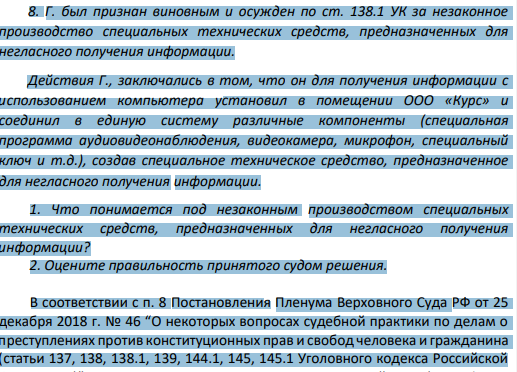 Г. был признан виновным и осужден по ст. 138.1 УК за незаконное производство специальных технических средств, предназначенных для негласного получения информации. Действия Г., заключались в том, что он для получения информации с использованием компьютера установил в помещении ООО «Курс» и соединил в единую систему различные компоненты (специальная программа аудиовидеонаблюдения, видеокамера, микрофон, специальный ключ и т.д.), создав специальное техническое средство, предназначенное для негласного получения информации.