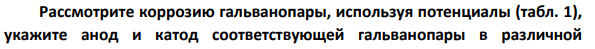 Рассмотрите коррозию гальванопары, используя потенциалы (табл. 1), укажите анод и катод соответствующей гальванопары в различной коррозионной среде, рассчитайте ЭДС, напишите уравнения анодного и катодного процессов, молекулярное уравнение реакции коррозии, укажите направление перемещения электронов в системе.